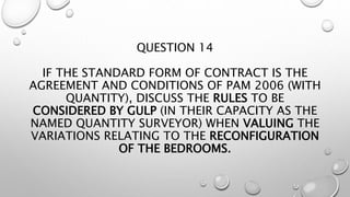 QUESTION 14
IF THE STANDARD FORM OF CONTRACT IS THE
AGREEMENT AND CONDITIONS OF PAM 2006 (WITH
QUANTITY), DISCUSS THE RULES TO BE
CONSIDERED BY GULP (IN THEIR CAPACITY AS THE
NAMED QUANTITY SURVEYOR) WHEN VALUING THE
VARIATIONS RELATING TO THE RECONFIGURATION
OF THE BEDROOMS.
 