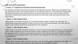 PAM 2006 (WITH QUANTITIES)
• Clause 11.5 Valuation Of Variations And Provisional Sums
All variations shall be measured and valued by the Quantity surveyor. Where any recording of the
site information and/or site measurements are carried out at the site, the Contractor shall provide
the Quantity Surveyor with such assistance as may be necessary to carry out the works and the
Contractor shall be given opportunity to be present to take such notes and measurements as he
may require”
• Clause 11.6(a) Valuation Rules
“Where work is of similar character to, is executed under similar conditions as, and does not
significantly change the quantity of work as set out in the contract documents, the rates and the
prices in the contract documents shall determine the valuation”
• Clause 11. 6(b) Valuation Rules
“Where work is of similar character to work as set out in the contract documents but is not executed
under similar conditions or is executed under similar conditions but there is a significant change in
the quantity of work carried out, the rates and prices in the contract documents shall be the basis
for determining the valuation which shall include a fair adjustment to the rates to take into account
such difference”
• Clause 11.6 (C) Valuation Rules
“Where work is not of similar character to work as set out in the contract documents, the valuation
shall be at fair market rates and prices determined by the quantity surveyor”
 