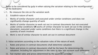 Rules to be considered by gulp in when valuing the variation relating to the reconfiguration
of the bedrooms:
1. Re-measure the site on the variation work
2. Establish nature of work:
i. Works of similar character and executed under similar conditions and does not
significantly change quantity of work
ii. Works of similar character to work set out in contract documents but not executed
under similar conditions OR works of similar character to work set out in the contract
document, executed under same conditions but there is a significant change in the
quantity of work involved
iii. Work is not of similar character to work set out in contract document
3. Value variations according to the valuation rules of the nature of work.
i. Rates and prices in contract documents shall determine valuation
ii. Rates and prices in contract documents shall be the basis for determining the
valuation; including fair adjustment in the rates to take into account such difference
iii. Fair market rates and prices determined by the quantity surveyor
 