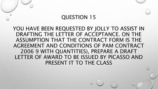 QUESTION 15
YOU HAVE BEEN REQUESTED BY JOLLY TO ASSIST IN
DRAFTING THE LETTER OF ACCEPTANCE. ON THE
ASSUMPTION THAT THE CONTRACT FORM IS THE
AGREEMENT AND CONDITIONS OF PAM CONTRACT
2006 9 WITH QUANTITIES), PREPARE A DRAFT
LETTER OF AWARD TO BE ISSUED BY PICASSO AND
PRESENT IT TO THE CLASS
 