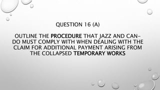 QUESTION 16 (A)
OUTLINE THE PROCEDURE THAT JAZZ AND CAN-
DO MUST COMPLY WITH WHEN DEALING WITH THE
CLAIM FOR ADDITIONAL PAYMENT ARISING FROM
THE COLLAPSED TEMPORARY WORKS
 