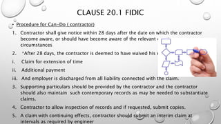 CLAUSE 20.1 FIDIC
• Procedure for Can-Do ( contractor)
1. Contractor shall give notice within 28 days after the date on which the contractor
become aware, or should have become aware of the relevant event or
circumstances
2. *After 28 days, the contractor is deemed to have waived his rights to:
i. Claim for extension of time
ii. Additional payment
iii. And employer is discharged from all liability connected with the claim.
3. Supporting particulars should be provided by the contractor and the contractor
should also maintain such contemporary records as may be needed to substantiate
claims.
4. Contractor to allow inspection of records and if requested, submit copies.
5. A claim with continuing effects, contractor should submit an interim claim at
intervals as required by engineer
 