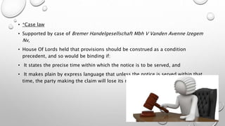 • *Case law
• Supported by case of Bremer Handelgesellschaft Mbh V Vanden Avenne Izegem
Nv,
• House Of Lords held that provisions should be construed as a condition
precedent, and so would be binding if:
• It states the precise time within which the notice is to be served, and
• It makes plain by express language that unless the notice is served within that
time, the party making the claim will lose its rights under the clause.
 
