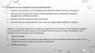 Procedure For Jazz (Engineer/Contract Administrator)
1. Engineer may monitor record-keeping and instruct for further records if necessary
2. Engineer has 42 days from receipt of fully detailed claim to respond his approval,
disapproval or detailed comments.
3. Engineer may also request further particulars.
4. No time limit for making decision, but must not unreasonably withheld or delayed
However, in this case, there was an absence of agreement of extension of time because Employer
has instructed for the sub-clauses to be omitted from the Contract. Hence, the Engineer will
determine a fair extension while considering;
i. Causes of delay,
ii. Effect of a review of any previous determinations of time extension which may result in in an
increase, but not decrease in total time of extension
iii. Notifies contractor
 