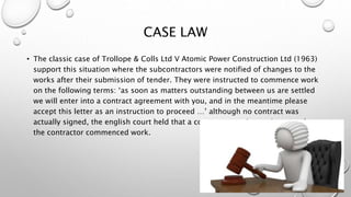 CASE LAW
• The classic case of Trollope & Colls Ltd V Atomic Power Construction Ltd (1963)
support this situation where the subcontractors were notified of changes to the
works after their submission of tender. They were instructed to commence work
on the following terms: ‘as soon as matters outstanding between us are settled
we will enter into a contract agreement with you, and in the meantime please
accept this letter as an instruction to proceed …’ although no contract was
actually signed, the english court held that a contract came into existence when
the contractor commenced work.
 