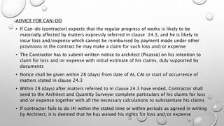 ADVICE FOR CAN-DO
• If Can-do (contractor) expects that the regular progress of works is likely to be
materially affected by matters expressly referred in clause 24.3, and he is likely to
incur loss and/expense which cannot be reimbursed by payment made under other
provisions in the contract he may make a claim for such loss and/or expense
• The Contractor has to submit written notice to architect (Picasso) on his intention to
claim for loss and/or expense with initial estimate of his claims, duly supported by
documents
• Notice shall be given within 28 (days) from date of AI, CAI or start of occurrence of
matters stated in clause 24.3
• Within 28 (days) after matters referred to in clause 24.3 have ended, Contractor shall
send to the Architect and Quantity Surveyor complete particulars of his claims for loss
and/or expense together with all the necessary calculations to substantiate his claims
• If contractor fails to do (4) within the stated time or within periods as agreed in writing
by Architect, it is deemed that he has waived his rights for loss and/or expense
 