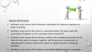 • ADVICE FOR PICASSO
1. Architect must ensure that Contractor submitted his notice of intention to
claim in writing
2. Architect must ensure the notice is submitted within 28 (days) upon the
occurrence of matters in 24.3 and date of the AI and CAI
3. Architect must ensure the Contractor submits the complete particulars of his
claim for loss and/or expense together will all necessary calculations to
substantiate his claims within time stated or agreed period in writing by
architect
4. Architect must assess if the matters claimed by the Contractor is expressed in
 