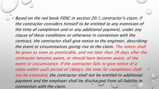 • Based on the red book FIDIC in section 20.1_contractor’s claim; if
the contractor considers himself to be entitled to any extension of
the time of completion and or any additional payment, under any
clause of these conditions or otherwise in connection with the
contract, the contractor shall give notice to the engineer, describing
the event or circumstances giving rise to the claim. The notice shall
be given as soon as practicable, and not later than 28 days after the
contractor become aware, or should have become aware, of the
event or circumstance. If the contractor fails to give notice of a
claim within such period of 28days, the time for completion shall
not be extended, the contractor shall not be entitled to additional
payment and the employer shall be discharged from all liability in
connection with the claim.
 
