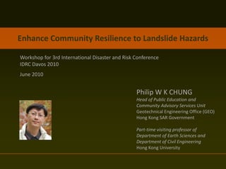 Enhance Community Resilience to Landslide Hazards

Workshop for 3rd International Disaster and Risk Conference
IDRC Davos 2010
June 2010


                                                 Philip W K CHUNG
                                                 Head of Public Education and
                                                 Community Advisory Services Unit
                                                 Geotechnical Engineering Office (GEO)
                                                 Hong Kong SAR Government

                                                 Part-time visiting professor of
                                                 Department of Earth Sciences and
                                                 Department of Civil Engineering
                                                 Hong Kong University
 