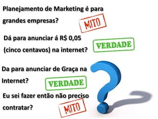 Da para anunciar de Graça na
Internet?
Dá para anunciar á R$ 0,05
(cinco centavos) na internet?
Planejamento de Marketing é para
grandes empresas?
Eu sei fazer então não preciso
contratar?
 