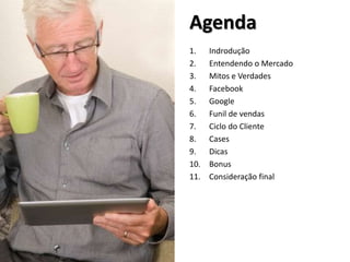 Agenda
1. Indrodução
2. Entendendo o Mercado
3. Mitos e Verdades
4. Facebook
5. Google
6. Funil de vendas
7. Ciclo do Cliente
8. Cases
9. Dicas
10. Bonus
11. Consideração final
 