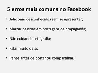 5 erros mais comuns no Facebook
• Adicionar desconhecidos sem se apresentar;
• Marcar pessoas em postagens de propaganda;
• Não cuidar da ortografia;
• Falar muito de si;
• Pense antes de postar ou compartilhar;
 
