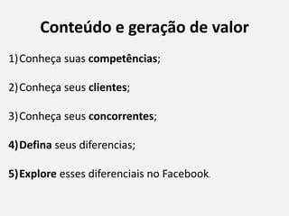 Conteúdo e geração de valor
1)Conheça suas competências;
2)Conheça seus clientes;
3)Conheça seus concorrentes;
4)Defina seus diferencias;
5)Explore esses diferenciais no Facebook.
 