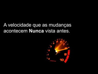 A velocidade que as mudanças
acontecem Nunca vista antes.
 