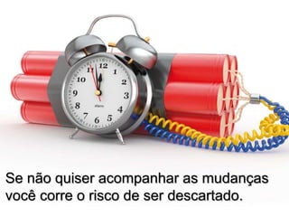 Se não quiser acompanhar as mudanças
você corre o risco de ser descartado.
 