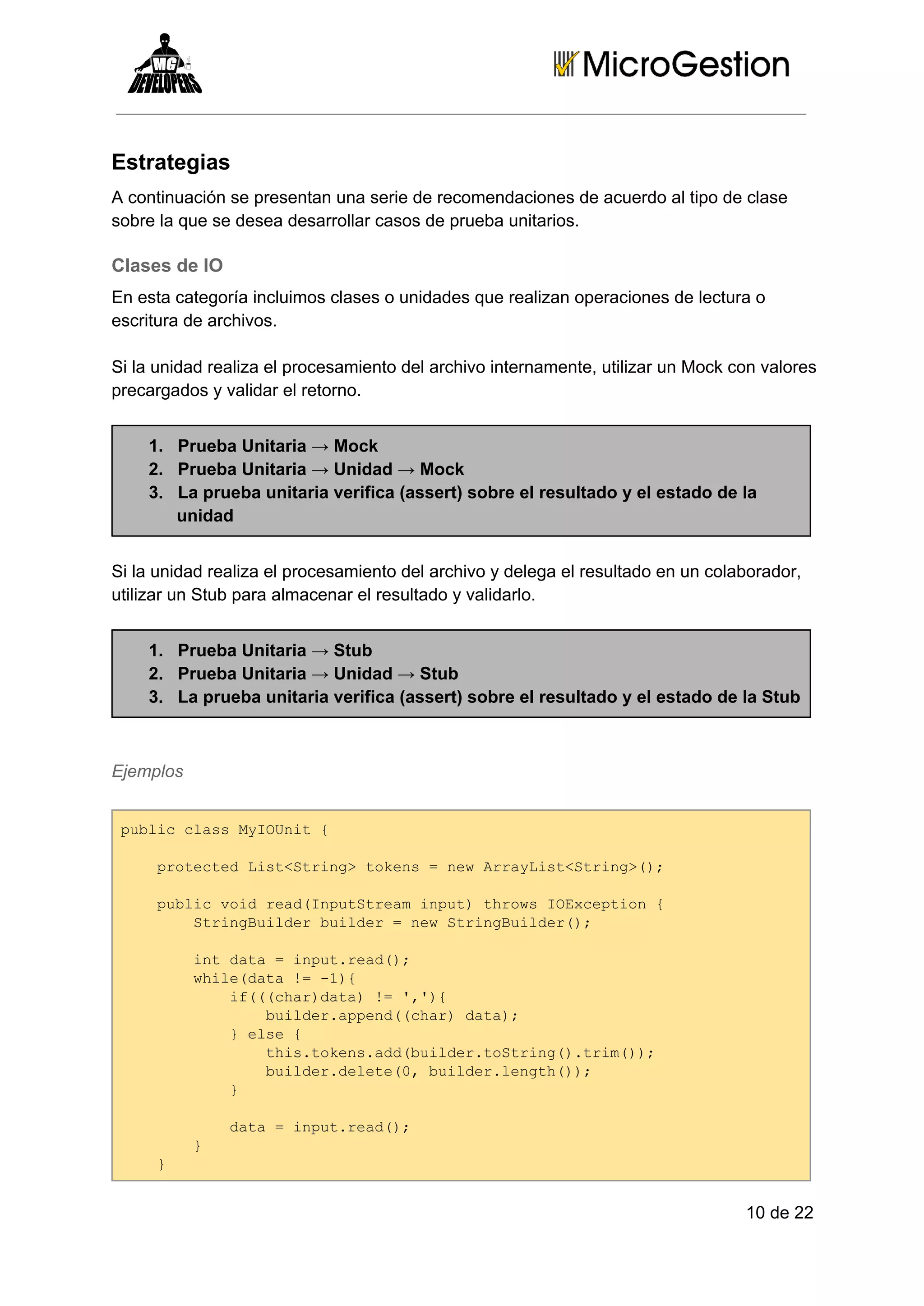 Estrategias
A continuación se presentan una serie de recomendaciones de acuerdo al tipo de clase
sobre la que se desea desarrollar casos de prueba unitarios.

Clases de IO
En esta categoría incluimos clases o unidades que realizan operaciones de lectura o
escritura de archivos.
Si la unidad realiza el procesamiento del archivo internamente, utilizar un Mock con valores
precargados y validar el retorno.
1. Prueba Unitaria → Mock
2. Prueba Unitaria → Unidad → Mock
3. La prueba unitaria verifica (assert) sobre el resultado y el estado de la
unidad
Si la unidad realiza el procesamiento del archivo y delega el resultado en un colaborador,
utilizar un Stub para almacenar el resultado y validarlo.
1. Prueba Unitaria → Stub
2. Prueba Unitaria → Unidad → Stub
3. La prueba unitaria verifica (assert) sobre el resultado y el estado de la Stub

Ejemplos
pbi ls yOnt{
ulccasMIUi 
  poetdLs<tig oes=nwAryitSrn>)
  rtce itSrn>tkn  e raLs<tig(;
  pbi odra(nuSra nu)trw Oxeto 
  ulcvi edIpttemipt hosIEcpin{
    SrnBidrbidr=nwSrnBidr)
    tigule ule  e tigule(;
    itdt  nu.ed)
    n aa=iptra(;
    wiedt =­)
    hl(aa! 1{
      i((hrdt)! ,)
      f(ca)aa =''{
        bidrapn(ca)dt)
        ule.ped(hr aa;
      }es 
       le{
        ti.oesadbidrtSrn(.rm);
        hstkn.d(ule.otig)ti()
        bidrdlt(,bidrlnt()
        ule.eee0 ule.egh);
      }
      
      dt  nu.ed)
      aa=iptra(;
    }
    
  }
  

10 de 22

 