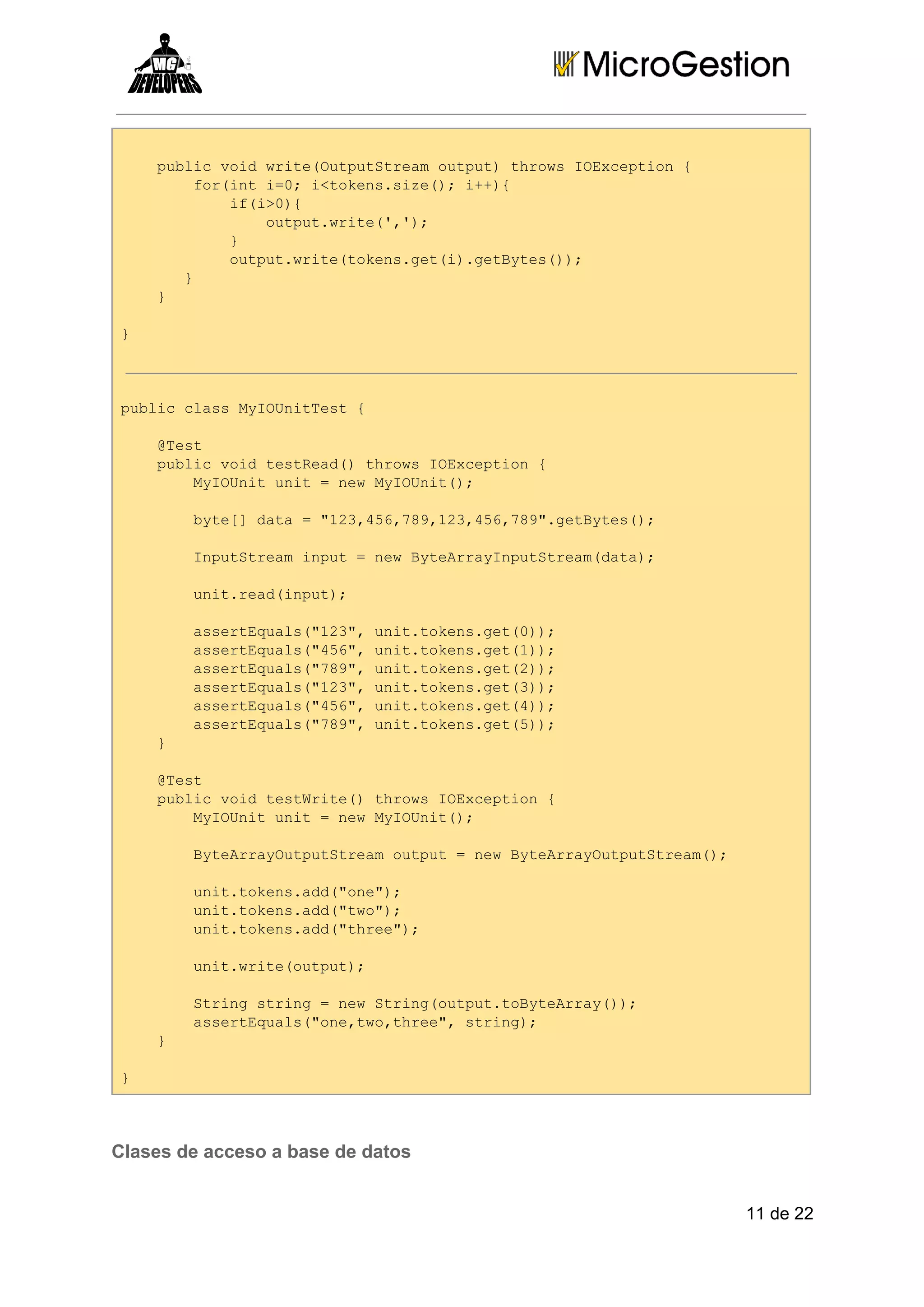   pbi odwieOtuSra upt hosIEcpin{
  ulcvi rt(upttemotu)trw Oxeto 
    friti0 <oessz(;i+{
    o(n =;itkn.ie) +)
      i(>)
      fi0{
        otu.rt(,)
        uptwie'';
      }
      
      otu.rt(oesgti.eBts);
      uptwietkn.e()gtye()
    
   }
  }
  
}

pbi ls yOntet{
ulccasMIUiTs 
  @et
  Ts
  pbi odtsRa( hosIEcpin{
  ulcvi eted)trw Oxeto 
    MIUi nt=nwMIUi(;
    yOntui  e yOnt)
    bt[ aa="2,5,8,2,5,8"gtye(;
    ye]dt  134679134679.eBts)
    Ipttemipt=nwBtArynuSra(aa;
    nuSra nu  e yeraIpttemdt)
    ui.edipt;
    ntra(nu)
    asrEul(13,ui.oesgt0)
    setqas"2" nttkn.e();
    asrEul(46,ui.oesgt1)
    setqas"5" nttkn.e();
    asrEul(79,ui.oesgt2)
    setqas"8" nttkn.e();
    asrEul(13,ui.oesgt3)
    setqas"2" nttkn.e();
    asrEul(46,ui.oesgt4)
    setqas"5" nttkn.e();
    asrEul(79,ui.oesgt5)
    setqas"8" nttkn.e();
  }
  
  @et
  Ts
  pbi odtsWie)trw Oxeto 
  ulcvi etrt( hosIEcpin{
    MIUi nt=nwMIUi(;
    yOntui  e yOnt)
    BtAryupttemotu  e yeraOtuSra(;
    yeraOtuSra upt=nwBtAryupttem)
    ui.oesad"n";
    nttkn.d(oe)
    ui.oesad"w";
    nttkn.d(to)
    ui.oesad"he";
    nttkn.d(tre)
    ui.rt(upt;
    ntwieotu)
    Srn tig=nwSrn(upttBtAry);
    tigsrn  e tigotu.oyera()
    asrEul(oetotre,srn)
    setqas"n,w,he" tig;
  }
  
}

Clases de acceso a base de datos
11 de 22

 