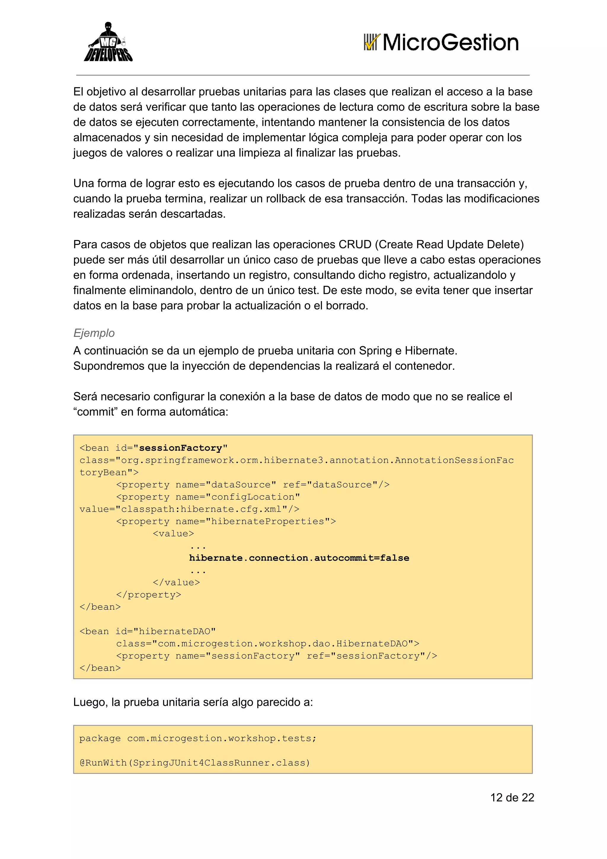 El objetivo al desarrollar pruebas unitarias para las clases que realizan el acceso a la base
de datos será verificar que tanto las operaciones de lectura como de escritura sobre la base
de datos se ejecuten correctamente, intentando mantener la consistencia de los datos
almacenados y sin necesidad de implementar lógica compleja para poder operar con los
juegos de valores o realizar una limpieza al finalizar las pruebas.
Una forma de lograr esto es ejecutando los casos de prueba dentro de una transacción y,
cuando la prueba termina, realizar un rollback de esa transacción. Todas las modificaciones
realizadas serán descartadas.
Para casos de objetos que realizan las operaciones CRUD (Create Read Update Delete)
puede ser más útil desarrollar un único caso de pruebas que lleve a cabo estas operaciones
en forma ordenada, insertando un registro, consultando dicho registro, actualizandolo y
finalmente eliminandolo, dentro de un único test. De este modo, se evita tener que insertar
datos en la base para probar la actualización o el borrado.
Ejemplo
A continuación se da un ejemplo de prueba unitaria con Spring e Hibernate.
Supondremos que la inyección de dependencias la realizará el contenedor.
Será necesario configurar la conexión a la base de datos de modo que no se realice el
“commit” en forma automática:
<eni=ssinatr"
ba d"esoFcoy
cas"r.pigrmwr.r.ient3antto.noainesoFc
ls=ogsrnfaeokomhbrae.noainAnttoSsina
trBa"
oyen>
<rprynm=dtSuc"rf"aaore/
poet ae"aaore e=dtSuc">
<rprynm=cniLcto"
poet ae"ofgoain
vle"lspt:ient.f.m">
au=casahhbraecgxl/
<rprynm=hbraerpris>
poet ae"ientPoete"
<au>
vle
..
.
hbraecneto.uoomtfle
ient.oncinatcmi=as
..
.
<vle
/au>
<poet>
/rpry
<ba>
/en
<eni=hbraeA"
ba d"ientDO
cas"o.irgsinwrso.a.ientDO>
ls=cmmcoeto.okhpdoHbraeA"
<rprynm=ssinatr"rf"esoFcoy/
poet ae"esoFcoy e=ssinatr">
<ba>
/en

Luego, la prueba unitaria sería algo parecido a:
pcaecmmcoeto.okhptss
akg o.irgsinwrso.et;
@uWt(pigUi4lsRne.ls)
RnihSrnJntCasunrcas

12 de 22

 