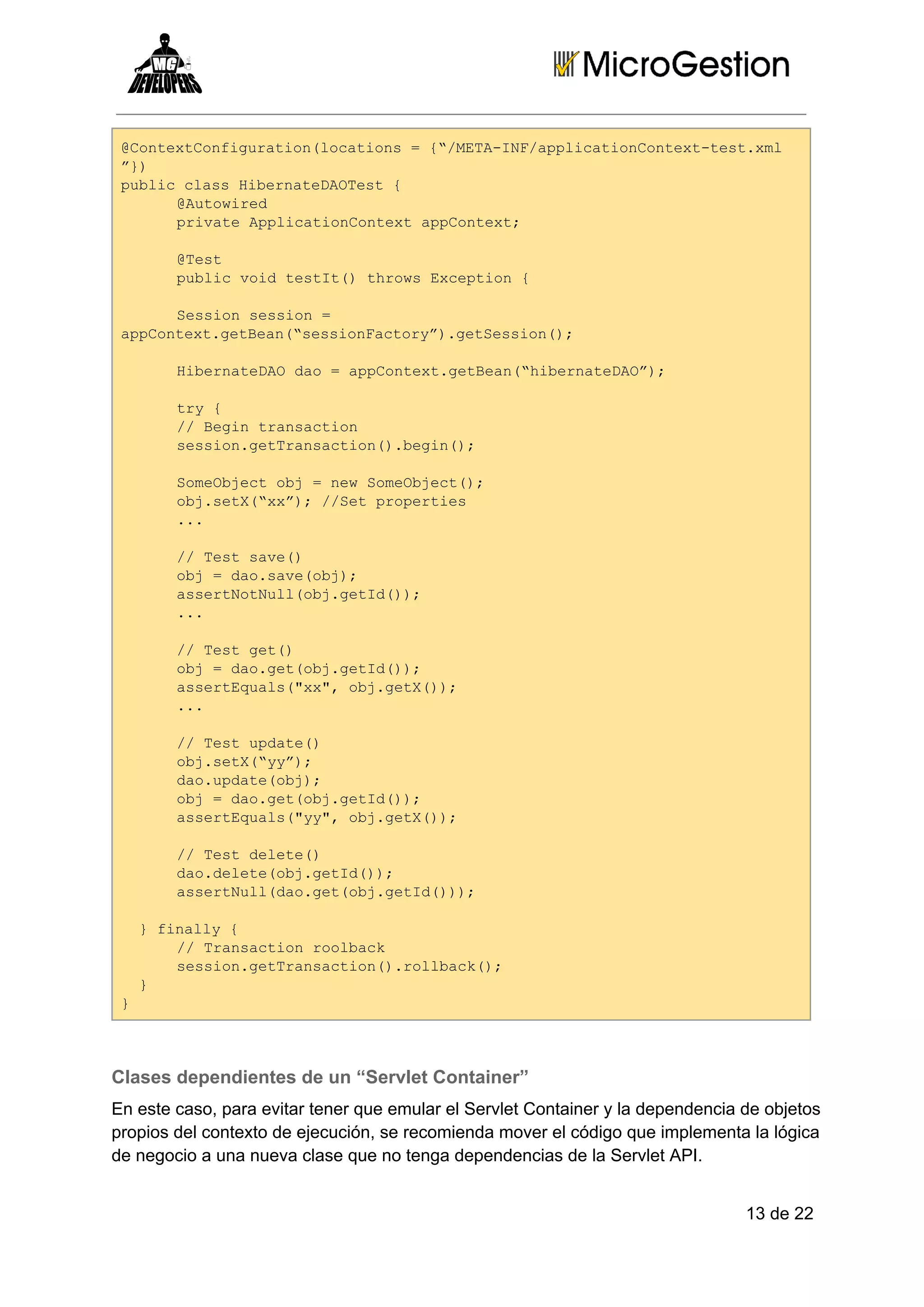 @otxCniuainlctos={/EAIFapiainotx­etxl
Cnetofgrto(oain  “MT­N/plctoCnetts.m
”)
}
pbi ls ientDOet{
ulccasHbraeATs 
@uoie
Atwrd
piaeApiainotx pCnet
rvt plctoCnetapotx;
@et
Ts
pbi odtsI( hosEcpin{
ulcvi ett)trw xeto 
Ssinssin=
eso eso 
apotx.eBa(ssinatr”.eSsin)
pCnetgten“esoFcoy)gteso(;
HbraeA a  pCnetgten“ientDO)
ientDOdo=apotx.eBa(hbraeA”;
ty{
r 
/ ei rnato
/Bgntascin
ssingtrnato(.ei(;
eso.eTascin)bgn)
SmOjc b  e oebet)
oebetoj=nwSmOjc(;
ojst(x”;/Stpoete
b.eX“x) /e rpris
..
.
/ etsv(
/Ts ae)
oj=dosv(b)
b  a.aeoj;
asrNtulojgtd);
setoNl(b.eI()
..
.
/ etgt)
/Ts e(
oj=dogtojgtd);
b  a.e(b.eI()
asrEul(x" b.eX);
setqas"x,ojgt()
..
.
/ etudt(
/Ts pae)
ojst(y”;
b.eX“y)
doudt(b)
a.paeoj;
oj=dogtojgtd);
b  a.e(b.eI()
asrEul(y" b.eX);
setqas"y,ojgt()
/ etdlt(
/Ts eee)
dodlt(b.eI()
a.eeeojgtd);
asrNl(a.e(b.eI();
setuldogtojgtd))
 }fnly{
  ial 
/ rnato olak
/Tascinrobc
ssingtrnato(.olak)
eso.eTascin)rlbc(;
 }
 
}

Clases dependientes de un “Servlet Container”
En este caso, para evitar tener que emular el Servlet Container y la dependencia de objetos
propios del contexto de ejecución, se recomienda mover el código que implementa la lógica
de negocio a una nueva clase que no tenga dependencias de la Servlet API.
13 de 22

 