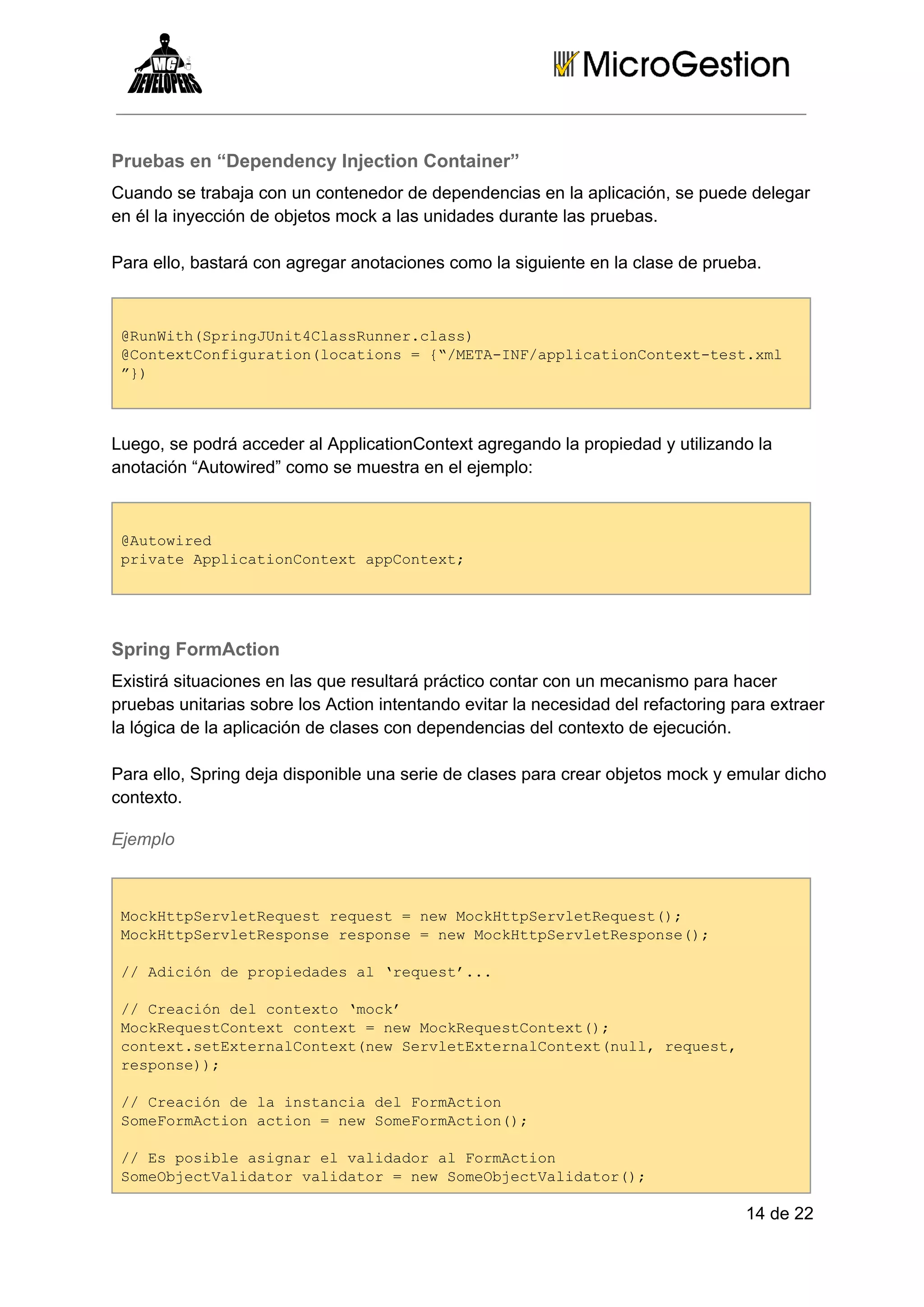 Pruebas en “Dependency Injection Container”
Cuando se trabaja con un contenedor de dependencias en la aplicación, se puede delegar
en él la inyección de objetos mock a las unidades durante las pruebas.
Para ello, bastará con agregar anotaciones como la siguiente en la clase de prueba.

@uWt(pigUi4lsRne.ls)
RnihSrnJntCasunrcas
@otxCniuainlctos={/EAIFapiainotx­etxl
Cnetofgrto(oain  “MT­N/plctoCnetts.m
”)
}

Luego, se podrá acceder al ApplicationContext agregando la propiedad y utilizando la
anotación “Autowired” como se muestra en el ejemplo:

@uoie
Atwrd
piaeApiainotx pCnet
rvt plctoCnetapotx;

Spring FormAction
Existirá situaciones en las que resultará práctico contar con un mecanismo para hacer
pruebas unitarias sobre los Action intentando evitar la necesidad del refactoring para extraer
la lógica de la aplicación de clases con dependencias del contexto de ejecución.
Para ello, Spring deja disponible una serie de clases para crear objetos mock y emular dicho
contexto.
Ejemplo

McHtSrlteus eus  e oktpeveRqet)
oktpeveRqetrqet=nwMcHtSrlteus(;
McHtSrltepnersos  e oktpeveRsos(;
oktpeveRsos epne=nwMcHtSrltepne)
/ dcó epoiddsa rqet..
/Aiind rpeae l‘eus’.
/ raindlcnet mc’
/Cecó e otxo‘ok
McRqetotx otx  e okeusCnet)
okeusCnetcnet=nwMcRqetotx(;
cnetstxenlotx(e eveEtraCnetnl,rqet
otx.eEtraCnetnwSrltxenlotx(ul eus,
rsos);
epne)
/ raind aisacadlFrAto
/Cecó el ntni e omcin
SmFrAto cin=nwSmFrAto(;
oeomcinato  e oeomcin)
/ spsbeainre aiao lFrAto
/E oil sga lvlddra omcin
SmOjcVldtrvldtr=nwSmOjcVldtr)
oebetaiao aiao  e oebetaiao(;

14 de 22

 