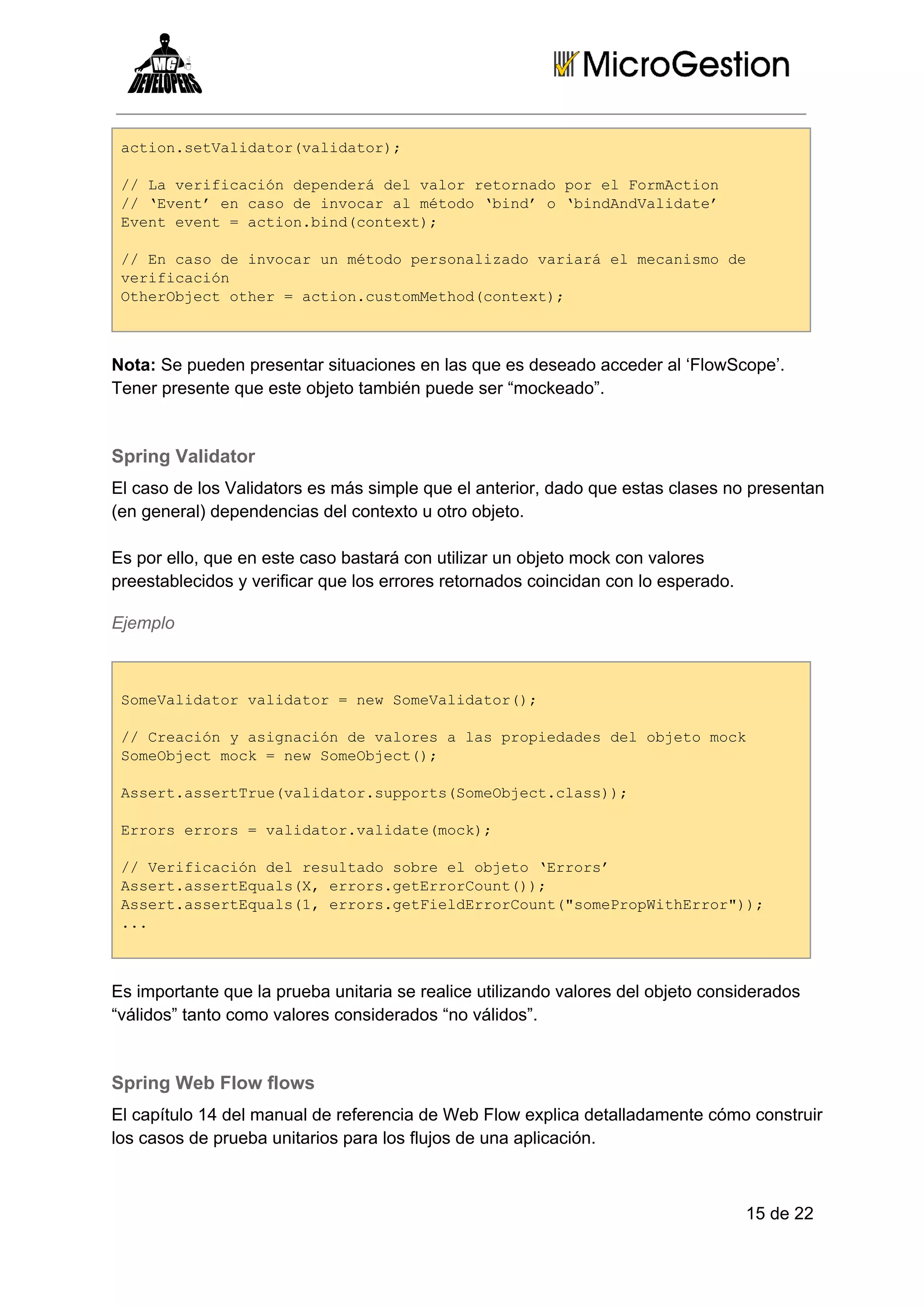 ato.eVldtrvldtr;
cinstaiao(aiao)
/ avrfccó eedr e ao eond o lFrAto
/L eiiaindpneádlvlrrtraopre omcin
/ Eet ncs eivcra éoo‘id  bnAdaiae
/‘vn’e aod noa lmtd bn’o‘idnVldt’
Eeteet=ato.idcnet;
vn vn  cinbn(otx)
/ ncs eivcru éooproaiaovraáe eaim e
/E aod noa nmtd esnlzd air lmcnsod
vrfccó
eiiain
Ohrbetohr=ato.utmehdcnet;
teOjc te  cincsoMto(otx)

Nota: Se pueden presentar situaciones en las que es deseado acceder al ‘FlowScope’.
Tener presente que este objeto también puede ser “mockeado”.

Spring Validator
El caso de los Validators es más simple que el anterior, dado que estas clases no presentan
(en general) dependencias del contexto u otro objeto.
Es por ello, que en este caso bastará con utilizar un objeto mock con valores
preestablecidos y verificar que los errores retornados coincidan con lo esperado.
Ejemplo

SmVldtrvldtr=nwSmVldtr)
oeaiao aiao  e oeaiao(;
/ rainyaincó evlrsalspoiddsdlojt ok
/Cecó  sgaind aoe  a rpeae e beomc
SmOjc ok=nwSmOjc(;
oebetmc  e oebet)
Asr.setrevldtrspot(oebetcas)
setasrTu(aiao.uprsSmOjc.ls);
Err ros=vldtrvldt(ok;
roserr  aiao.aiaemc)
/ eiiaindlrslaosbee beo‘ros
/Vrfccó e eutd or lojt Err’
Asr.setqasX rosgtroCut);
setasrEul(,err.eErron()
Asr.setqas1 rosgtilErron(smPoWtErr);
setasrEul(,err.eFedroCut"oerpihro")
..
.

Es importante que la prueba unitaria se realice utilizando valores del objeto considerados
“válidos” tanto como valores considerados “no válidos”.

Spring Web Flow flows
El capítulo 14 del manual de referencia de Web Flow explica detalladamente cómo construir
los casos de prueba unitarios para los flujos de una aplicación.

15 de 22

 