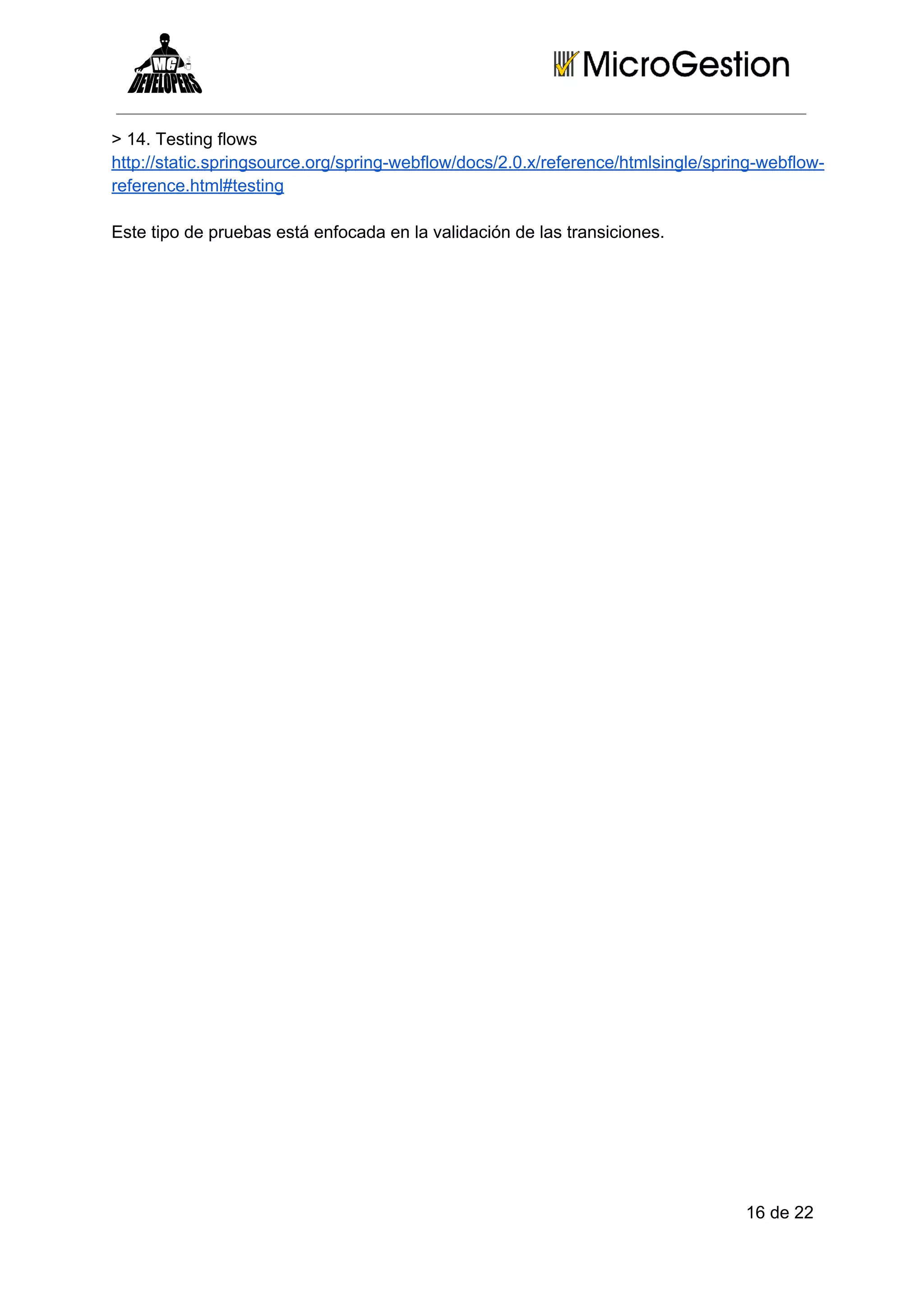 > 14. Testing flows
http://static.springsource.org/spring­webflow/docs/2.0.x/reference/htmlsingle/spring­webflow­
reference.html#testing
Este tipo de pruebas está enfocada en la validación de las transiciones.

16 de 22

 