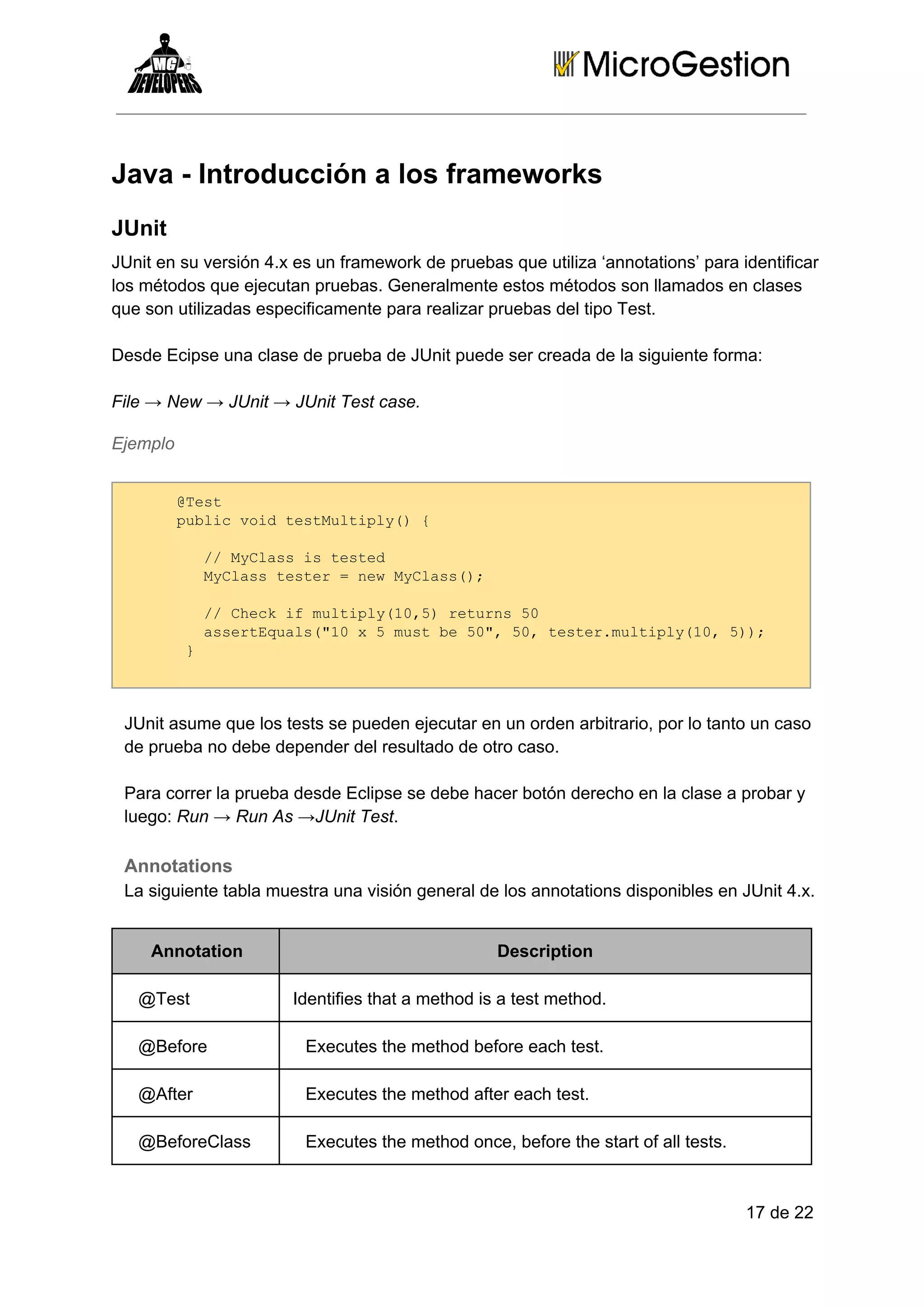 Java ­ Introducción a los frameworks
JUnit
JUnit en su versión 4.x es un framework de pruebas que utiliza ‘annotations’ para identificar
los métodos que ejecutan pruebas. Generalmente estos métodos son llamados en clases
que son utilizadas especificamente para realizar pruebas del tipo Test.
Desde Ecipse una clase de prueba de JUnit puede ser creada de la siguiente forma:
File → New → JUnit → JUnit Test case.
Ejemplo
@et
Ts
pbi odtsMlil( 
ulcvi etutpy){
  /MCasi etd
 / yls stse
  yls etr=nwMCas)
 MCastse  e yls(;
  /Ceki utpy1,)rtrs5
 / hc fmlil(05 eun 0
  setqas"0x5ms e5" 0 etrmlil(0 );
 asrEul(1   utb 0,5,tse.utpy1,5)
 
}

JUnit asume que los tests se pueden ejecutar en un orden arbitrario, por lo tanto un caso
de prueba no debe depender del resultado de otro caso.
Para correr la prueba desde Eclipse se debe hacer botón derecho en la clase a probar y
luego: Run → Run As →JUnit Test.

Annotations
La siguiente tabla muestra una visión general de los annotations disponibles en JUnit 4.x.
Annotation
@Test

Description
Identifies that a method is a test method.

@Before

Executes the method before each test.

@After

Executes the method after each test.

@BeforeClass

Executes the method once, before the start of all tests.

17 de 22

 