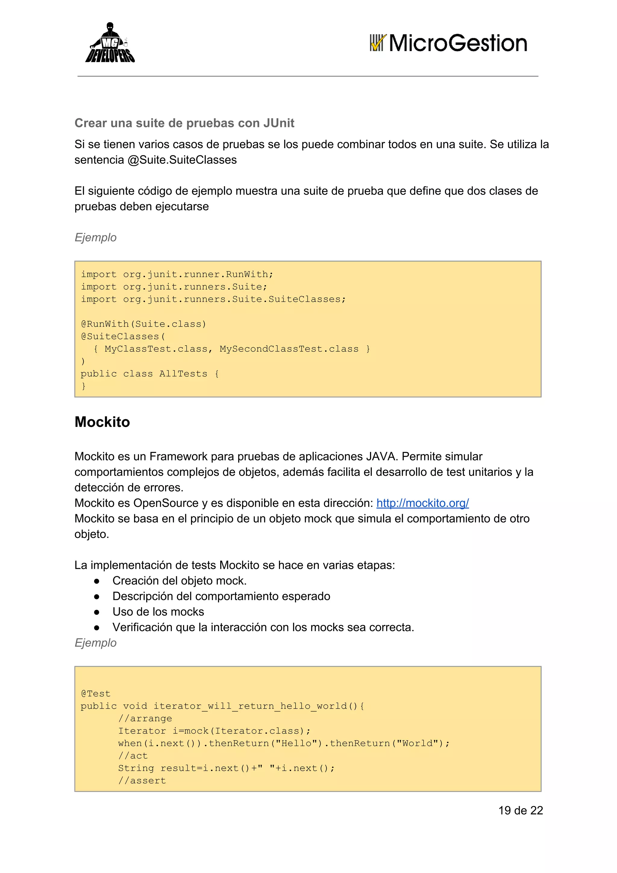 Crear una suite de pruebas con JUnit
Si se tienen varios casos de pruebas se los puede combinar todos en una suite. Se utiliza la
sentencia @Suite.SuiteClasses
El siguiente código de ejemplo muestra una suite de prueba que define que dos clases de
pruebas deben ejecutarse
Ejemplo
ipr r.ui.unrRnih
motogjntrne.uWt;
ipr r.ui.unr.ut;
motogjntrnesSie
ipr r.ui.unr.ut.utCass
motogjntrnesSieSielse;
@uWt(ut.ls)
RnihSiecas
@utCass
Sielse(
 {MCasetcas yeodlsTs.ls 
  ylsTs.ls,MScnCasetcas}
)
pbi ls lTss{
ulccasAlet 
}

Mockito
Mockito es un Framework para pruebas de aplicaciones JAVA. Permite simular
comportamientos complejos de objetos, además facilita el desarrollo de test unitarios y la
detección de errores.
Mockito es OpenSource y es disponible en esta dirección: http://mockito.org/
Mockito se basa en el principio de un objeto mock que simula el comportamiento de otro
objeto.
La implementación de tests Mockito se hace en varias etapas:
● Creación del objeto mock.
● Descripción del comportamiento esperado
● Uso de los mocks
● Verificación que la interacción con los mocks sea correcta.
Ejemplo

@et
Ts
pbi odieao_ilrtr_el_ol({
ulcvi trtrwl_eunhlowrd)
/arne
/rag
Ieao =okIeao.ls)
trtrimc(trtrcas;
we(.et).hneun"el".hneun"ol";
hninx()teRtr(Hlo)teRtr(Wrd)
/at
/c
Srn eutinx(+ +.et)
tigrsl=.et)""inx(;
/asr
/set

19 de 22

 