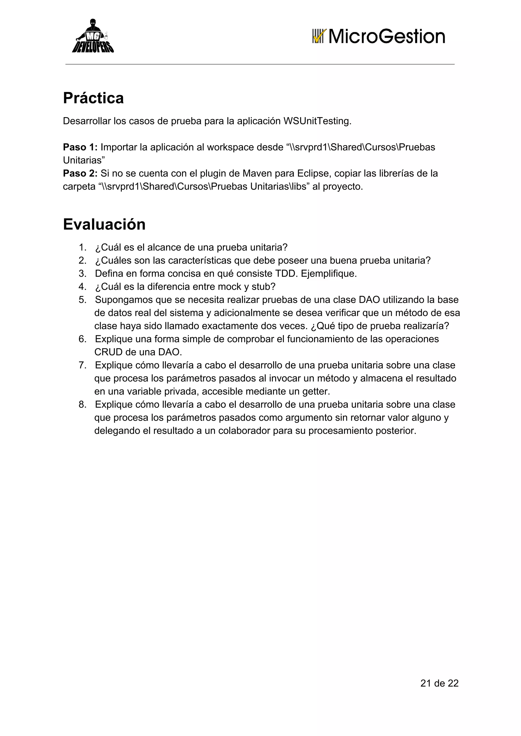 Práctica
Desarrollar los casos de prueba para la aplicación WSUnitTesting.
Paso 1: Importar la aplicación al workspace desde “srvprd1SharedCursosPruebas
Unitarias”
Paso 2: Si no se cuenta con el plugin de Maven para Eclipse, copiar las librerías de la
carpeta “srvprd1SharedCursosPruebas Unitariaslibs” al proyecto.

Evaluación
1.
2.
3.
4.
5.

¿Cuál es el alcance de una prueba unitaria?
¿Cuáles son las características que debe poseer una buena prueba unitaria?
Defina en forma concisa en qué consiste TDD. Ejemplifique.
¿Cuál es la diferencia entre mock y stub?
Supongamos que se necesita realizar pruebas de una clase DAO utilizando la base
de datos real del sistema y adicionalmente se desea verificar que un método de esa
clase haya sido llamado exactamente dos veces. ¿Qué tipo de prueba realizaría?
6. Explique una forma simple de comprobar el funcionamiento de las operaciones
CRUD de una DAO.
7. Explique cómo llevaría a cabo el desarrollo de una prueba unitaria sobre una clase
que procesa los parámetros pasados al invocar un método y almacena el resultado
en una variable privada, accesible mediante un getter.
8. Explique cómo llevaría a cabo el desarrollo de una prueba unitaria sobre una clase
que procesa los parámetros pasados como argumento sin retornar valor alguno y
delegando el resultado a un colaborador para su procesamiento posterior.

21 de 22

 