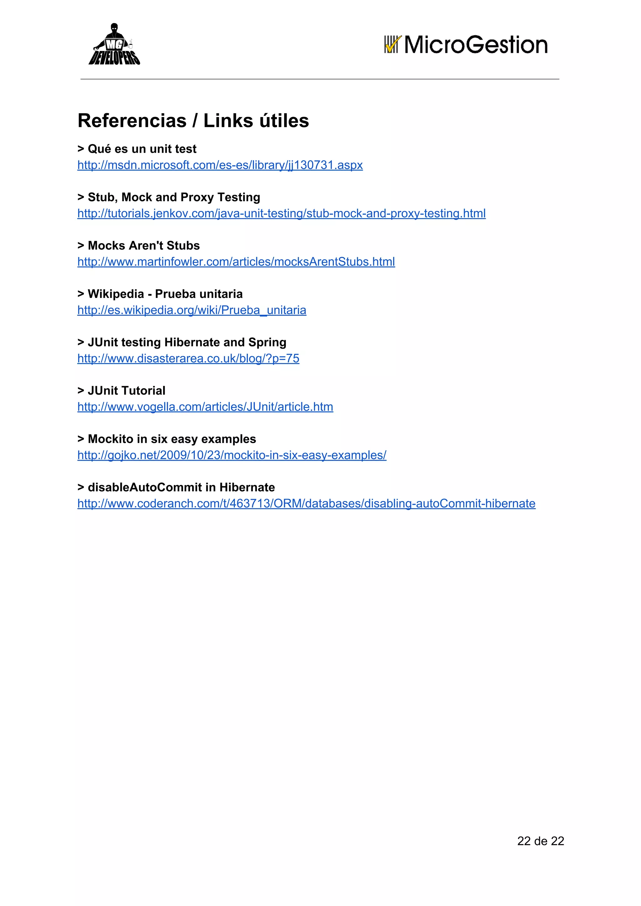 Referencias / Links útiles
> Qué es un unit test
http://msdn.microsoft.com/es­es/library/jj130731.aspx
> Stub, Mock and Proxy Testing
http://tutorials.jenkov.com/java­unit­testing/stub­mock­and­proxy­testing.html
> Mocks Aren't Stubs
http://www.martinfowler.com/articles/mocksArentStubs.html
> Wikipedia ­ Prueba unitaria
http://es.wikipedia.org/wiki/Prueba_unitaria
> JUnit testing Hibernate and Spring
http://www.disasterarea.co.uk/blog/?p=75
> JUnit Tutorial
http://www.vogella.com/articles/JUnit/article.htm
> Mockito in six easy examples
http://gojko.net/2009/10/23/mockito­in­six­easy­examples/
> disableAutoCommit in Hibernate
http://www.coderanch.com/t/463713/ORM/databases/disabling­autoCommit­hibernate

22 de 22

 