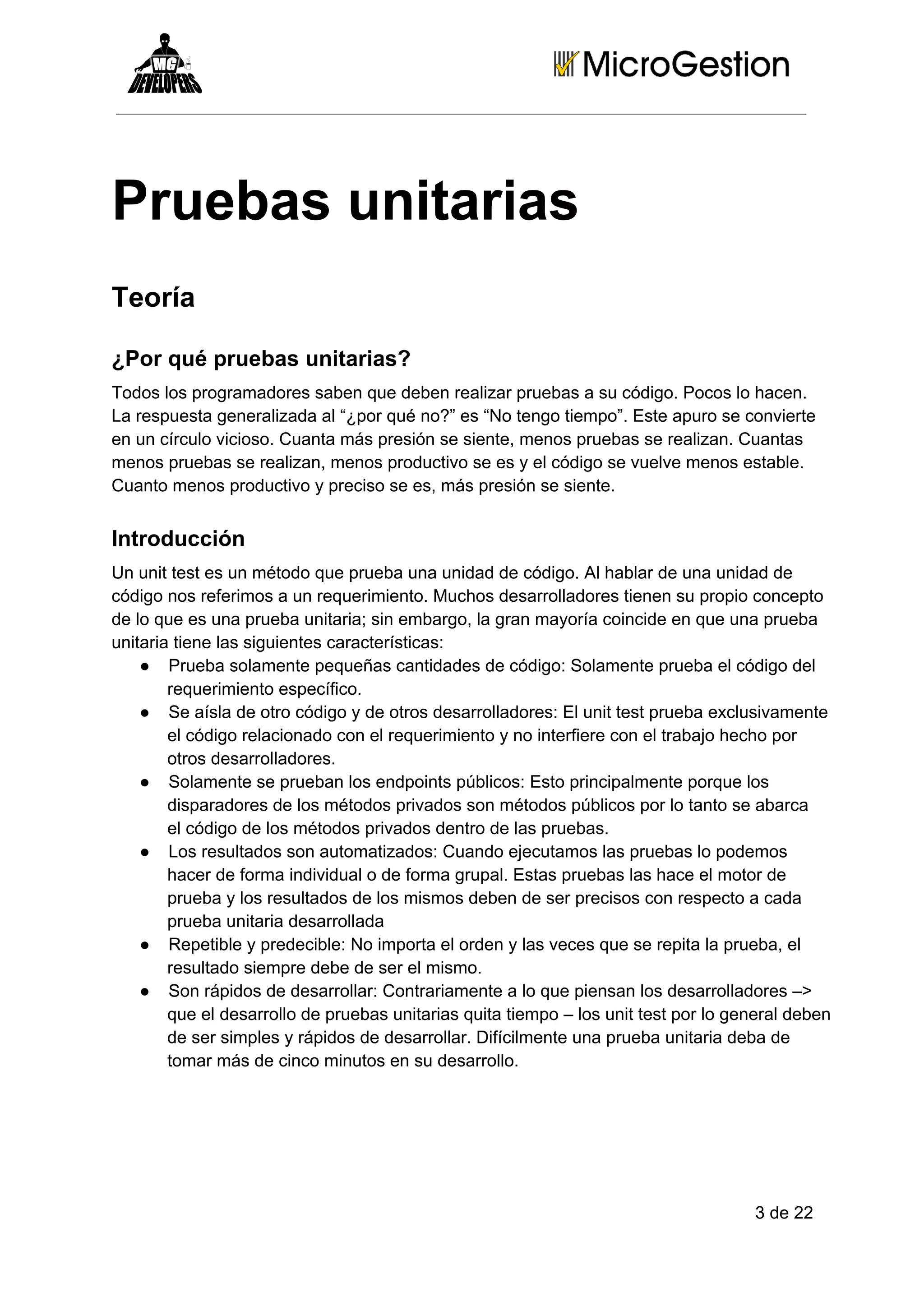 Pruebas unitarias
Teoría
¿Por qué pruebas unitarias?
Todos los programadores saben que deben realizar pruebas a su código. Pocos lo hacen.
La respuesta generalizada al “¿por qué no?” es “No tengo tiempo”. Este apuro se convierte
en un círculo vicioso. Cuanta más presión se siente, menos pruebas se realizan. Cuantas
menos pruebas se realizan, menos productivo se es y el código se vuelve menos estable.
Cuanto menos productivo y preciso se es, más presión se siente.

Introducción
Un unit test es un método que prueba una unidad de código. Al hablar de una unidad de
código nos referimos a un requerimiento. Muchos desarrolladores tienen su propio concepto
de lo que es una prueba unitaria; sin embargo, la gran mayoría coincide en que una prueba
unitaria tiene las siguientes características:
● Prueba solamente pequeñas cantidades de código: Solamente prueba el código del
requerimiento específico.
● Se aísla de otro código y de otros desarrolladores: El unit test prueba exclusivamente
el código relacionado con el requerimiento y no interfiere con el trabajo hecho por
otros desarrolladores.
● Solamente se prueban los endpoints públicos: Esto principalmente porque los
disparadores de los métodos privados son métodos públicos por lo tanto se abarca
el código de los métodos privados dentro de las pruebas.
● Los resultados son automatizados: Cuando ejecutamos las pruebas lo podemos
hacer de forma individual o de forma grupal. Estas pruebas las hace el motor de
prueba y los resultados de los mismos deben de ser precisos con respecto a cada
prueba unitaria desarrollada
● Repetible y predecible: No importa el orden y las veces que se repita la prueba, el
resultado siempre debe de ser el mismo.
● Son rápidos de desarrollar: Contrariamente a lo que piensan los desarrolladores –>
que el desarrollo de pruebas unitarias quita tiempo – los unit test por lo general deben
de ser simples y rápidos de desarrollar. Difícilmente una prueba unitaria deba de
tomar más de cinco minutos en su desarrollo.

3 de 22

 