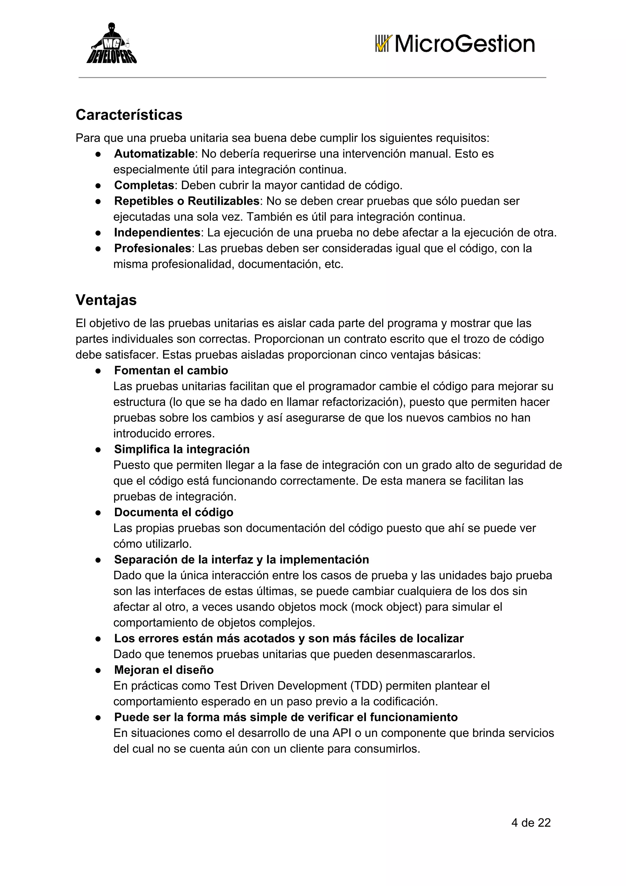 Características
Para que una prueba unitaria sea buena debe cumplir los siguientes requisitos:
● Automatizable: No debería requerirse una intervención manual. Esto es
especialmente útil para integración continua.
● Completas: Deben cubrir la mayor cantidad de código.
● Repetibles o Reutilizables: No se deben crear pruebas que sólo puedan ser
ejecutadas una sola vez. También es útil para integración continua.
● Independientes: La ejecución de una prueba no debe afectar a la ejecución de otra.
● Profesionales: Las pruebas deben ser consideradas igual que el código, con la
misma profesionalidad, documentación, etc.

Ventajas
El objetivo de las pruebas unitarias es aislar cada parte del programa y mostrar que las
partes individuales son correctas. Proporcionan un contrato escrito que el trozo de código
debe satisfacer. Estas pruebas aisladas proporcionan cinco ventajas básicas:
● Fomentan el cambio
Las pruebas unitarias facilitan que el programador cambie el código para mejorar su
estructura (lo que se ha dado en llamar refactorización), puesto que permiten hacer
pruebas sobre los cambios y así asegurarse de que los nuevos cambios no han
introducido errores.
● Simplifica la integración
Puesto que permiten llegar a la fase de integración con un grado alto de seguridad de
que el código está funcionando correctamente. De esta manera se facilitan las
pruebas de integración.
● Documenta el código
Las propias pruebas son documentación del código puesto que ahí se puede ver
cómo utilizarlo.
● Separación de la interfaz y la implementación
Dado que la única interacción entre los casos de prueba y las unidades bajo prueba
son las interfaces de estas últimas, se puede cambiar cualquiera de los dos sin
afectar al otro, a veces usando objetos mock (mock object) para simular el
comportamiento de objetos complejos.
● Los errores están más acotados y son más fáciles de localizar
Dado que tenemos pruebas unitarias que pueden desenmascararlos.
● Mejoran el diseño
En prácticas como Test Driven Development (TDD) permiten plantear el
comportamiento esperado en un paso previo a la codificación.
● Puede ser la forma más simple de verificar el funcionamiento
En situaciones como el desarrollo de una API o un componente que brinda servicios
del cual no se cuenta aún con un cliente para consumirlos.

4 de 22

 