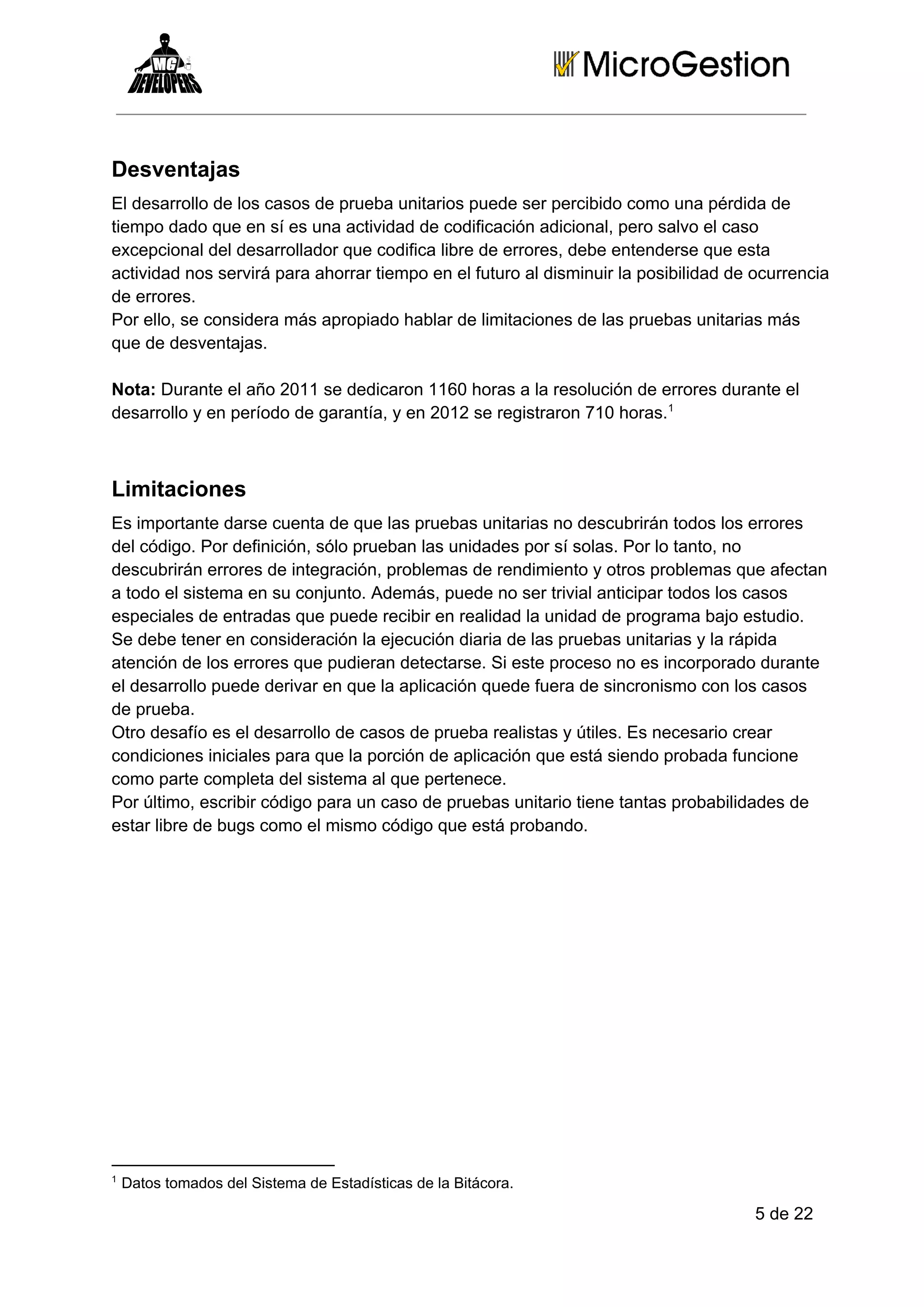 Desventajas
El desarrollo de los casos de prueba unitarios puede ser percibido como una pérdida de
tiempo dado que en sí es una actividad de codificación adicional, pero salvo el caso
excepcional del desarrollador que codifica libre de errores, debe entenderse que esta
actividad nos servirá para ahorrar tiempo en el futuro al disminuir la posibilidad de ocurrencia
de errores.
Por ello, se considera más apropiado hablar de limitaciones de las pruebas unitarias más
que de desventajas.
Nota: Durante el año 2011 se dedicaron 1160 horas a la resolución de errores durante el
desarrollo y en período de garantía, y en 2012 se registraron 710 horas.1

Limitaciones
Es importante darse cuenta de que las pruebas unitarias no descubrirán todos los errores
del código. Por definición, sólo prueban las unidades por sí solas. Por lo tanto, no
descubrirán errores de integración, problemas de rendimiento y otros problemas que afectan
a todo el sistema en su conjunto. Además, puede no ser trivial anticipar todos los casos
especiales de entradas que puede recibir en realidad la unidad de programa bajo estudio.
Se debe tener en consideración la ejecución diaria de las pruebas unitarias y la rápida
atención de los errores que pudieran detectarse. Si este proceso no es incorporado durante
el desarrollo puede derivar en que la aplicación quede fuera de sincronismo con los casos
de prueba.
Otro desafío es el desarrollo de casos de prueba realistas y útiles. Es necesario crear
condiciones iniciales para que la porción de aplicación que está siendo probada funcione
como parte completa del sistema al que pertenece.
Por último, escribir código para un caso de pruebas unitario tiene tantas probabilidades de
estar libre de bugs como el mismo código que está probando.

1

 Datos tomados del Sistema de Estadísticas de la Bitácora.

5 de 22

 