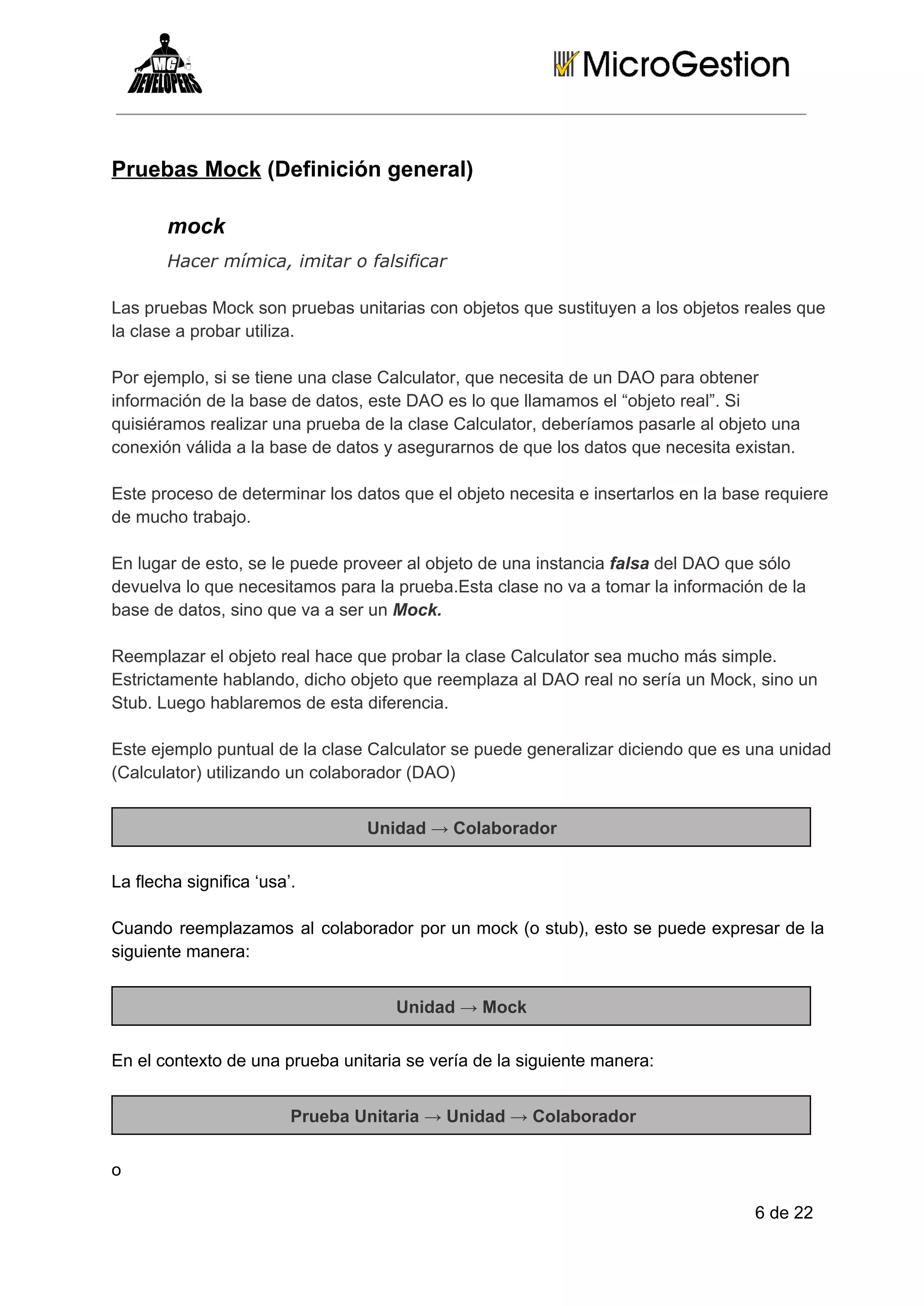 Pruebas Mock (Definición general)
mock
Hacer mímica, imitar o falsificar
Las pruebas Mock son pruebas unitarias con objetos que sustituyen a los objetos reales que
la clase a probar utiliza.
Por ejemplo, si se tiene una clase Calculator, que necesita de un DAO para obtener
información de la base de datos, este DAO es lo que llamamos el “objeto real”. Si
quisiéramos realizar una prueba de la clase Calculator, deberíamos pasarle al objeto una
conexión válida a la base de datos y asegurarnos de que los datos que necesita existan.
Este proceso de determinar los datos que el objeto necesita e insertarlos en la base requiere
de mucho trabajo.
En lugar de esto, se le puede proveer al objeto de una instancia falsa del DAO que sólo
devuelva lo que necesitamos para la prueba.Esta clase no va a tomar la información de la
base de datos, sino que va a ser un Mock.
Reemplazar el objeto real hace que probar la clase Calculator sea mucho más simple.
Estrictamente hablando, dicho objeto que reemplaza al DAO real no sería un Mock, sino un
Stub. Luego hablaremos de esta diferencia.
Este ejemplo puntual de la clase Calculator se puede generalizar diciendo que es una unidad
(Calculator) utilizando un colaborador (DAO)
Unidad → Colaborador
La flecha significa ‘usa’.
Cuando   reemplazamos  al  colaborador  por  un  mock  (o  stub),  esto  se  puede  expresar  de  la
siguiente manera:
Unidad → Mock
En el contexto de una prueba unitaria se vería de la siguiente manera:
Prueba Unitaria → Unidad → Colaborador
o
6 de 22

 