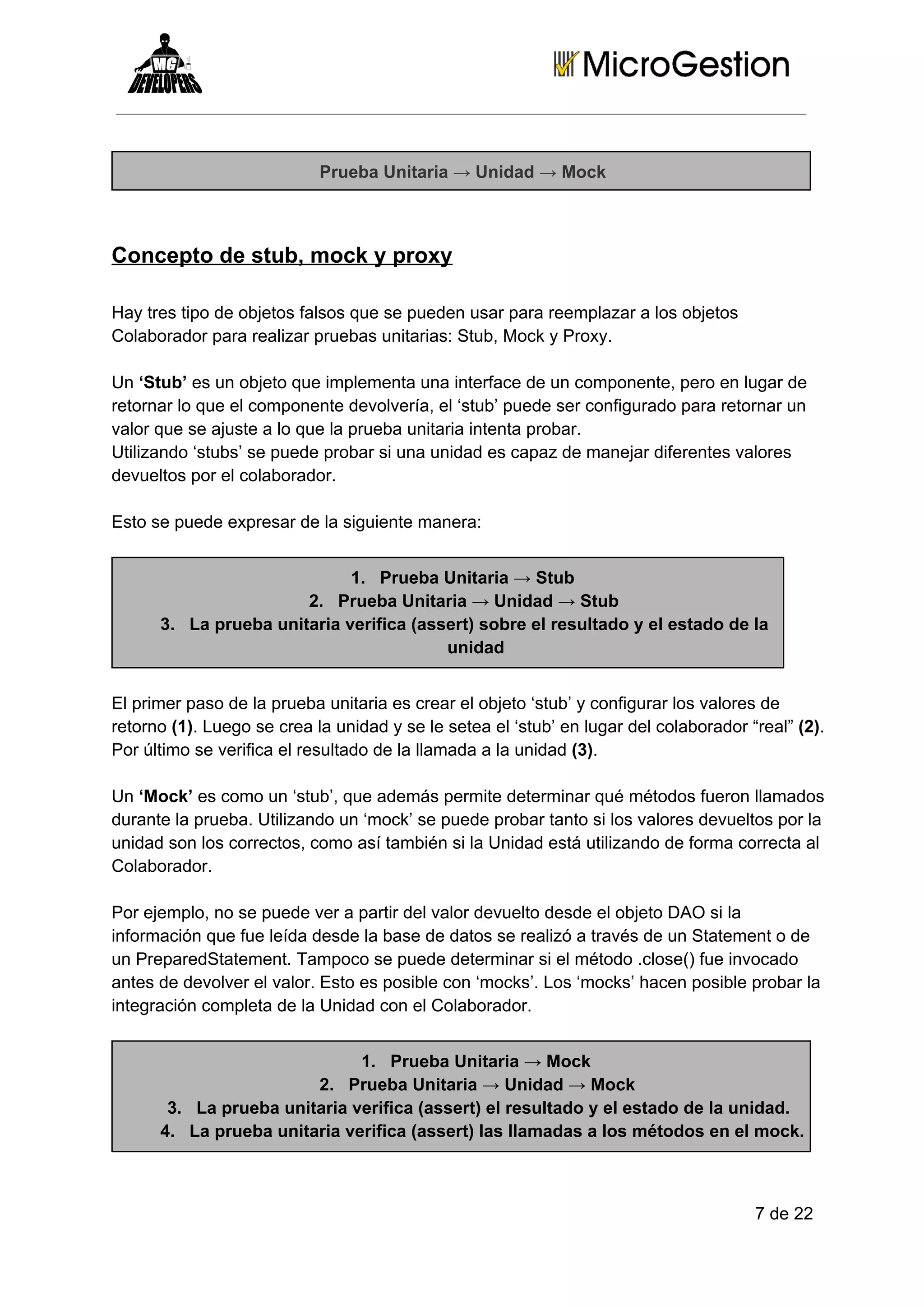 Prueba Unitaria → Unidad → Mock

Concepto de stub, mock y proxy
Hay tres tipo de objetos falsos que se pueden usar para reemplazar a los objetos
Colaborador para realizar pruebas unitarias: Stub, Mock y Proxy.
Un ‘Stub’ es un objeto que implementa una interface de un componente, pero en lugar de
retornar lo que el componente devolvería, el ‘stub’ puede ser configurado para retornar un
valor que se ajuste a lo que la prueba unitaria intenta probar.
Utilizando ‘stubs’ se puede probar si una unidad es capaz de manejar diferentes valores
devueltos por el colaborador.
Esto se puede expresar de la siguiente manera:
1. Prueba Unitaria → Stub
2. Prueba Unitaria → Unidad → Stub
3. La prueba unitaria verifica (assert) sobre el resultado y el estado de la
unidad
El primer paso de la prueba unitaria es crear el objeto ‘stub’ y configurar los valores de
retorno (1). Luego se crea la unidad y se le setea el ‘stub’ en lugar del colaborador “real” (2).
Por último se verifica el resultado de la llamada a la unidad (3).
Un ‘Mock’ es como un ‘stub’, que además permite determinar qué métodos fueron llamados
durante la prueba. Utilizando un ‘mock’ se puede probar tanto si los valores devueltos por la
unidad son los correctos, como así también si la Unidad está utilizando de forma correcta al
Colaborador.
Por ejemplo, no se puede ver a partir del valor devuelto desde el objeto DAO si la
información que fue leída desde la base de datos se realizó a través de un Statement o de
un PreparedStatement. Tampoco se puede determinar si el método .close() fue invocado
antes de devolver el valor. Esto es posible con ‘mocks’. Los ‘mocks’ hacen posible probar la
integración completa de la Unidad con el Colaborador.
1. Prueba Unitaria → Mock
2. Prueba Unitaria → Unidad → Mock
3. La prueba unitaria verifica (assert) el resultado y el estado de la unidad.
4. La prueba unitaria verifica (assert) las llamadas a los métodos en el mock.

7 de 22

 