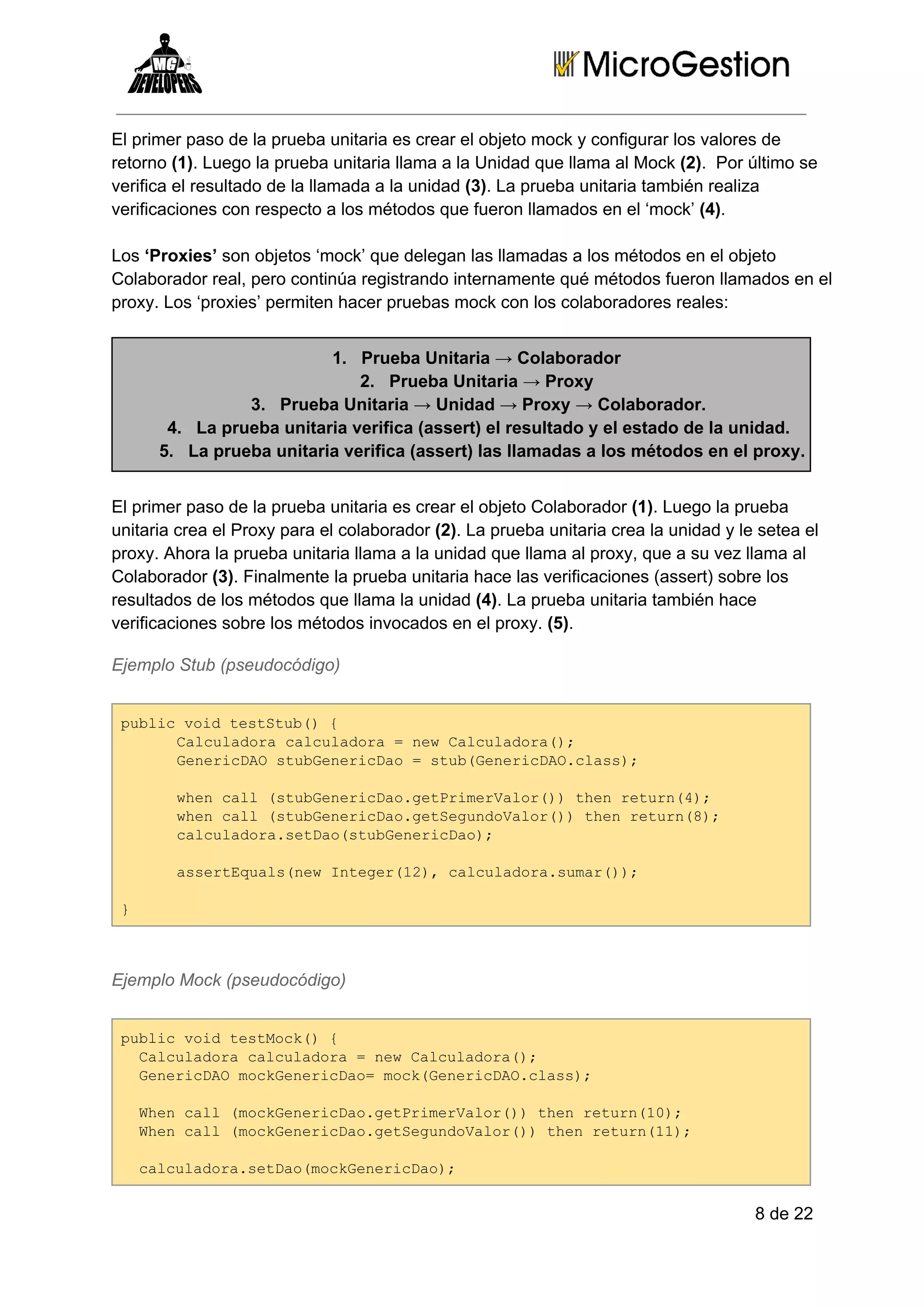 El primer paso de la prueba unitaria es crear el objeto mock y configurar los valores de
retorno (1). Luego la prueba unitaria llama a la Unidad que llama al Mock (2).  Por último se
verifica el resultado de la llamada a la unidad (3). La prueba unitaria también realiza
verificaciones con respecto a los métodos que fueron llamados en el ‘mock’ (4).
Los ‘Proxies’ son objetos ‘mock’ que delegan las llamadas a los métodos en el objeto
Colaborador real, pero continúa registrando internamente qué métodos fueron llamados en el
proxy. Los ‘proxies’ permiten hacer pruebas mock con los colaboradores reales:
1. Prueba Unitaria → Colaborador
2. Prueba Unitaria → Proxy
3. Prueba Unitaria → Unidad → Proxy → Colaborador.
4. La prueba unitaria verifica (assert) el resultado y el estado de la unidad.
5. La prueba unitaria verifica (assert) las llamadas a los métodos en el proxy.
El primer paso de la prueba unitaria es crear el objeto Colaborador (1). Luego la prueba
unitaria crea el Proxy para el colaborador (2). La prueba unitaria crea la unidad y le setea el
proxy. Ahora la prueba unitaria llama a la unidad que llama al proxy, que a su vez llama al
Colaborador (3). Finalmente la prueba unitaria hace las verificaciones (assert) sobre los
resultados de los métodos que llama la unidad (4). La prueba unitaria también hace
verificaciones sobre los métodos invocados en el proxy. (5).
Ejemplo Stub (pseudocódigo)
pbi odtsSu( 
ulcvi ettb){
Cluaoacluaoa=nwCluaoa)
acldr acldr  e acldr(;
GnrcA tbeeiDo=su(eeiDOcas;
eeiDOsuGnrca  tbGnrcA.ls)
we al(tbeeiDogtrmrao()te eun4;
hncl suGnrca.ePieVlr) hnrtr()
we al(tbeeiDogteudVlr) hnrtr()
hncl suGnrca.eSgnoao()te eun8;
cluaoasta(tbeeiDo;
acldr.eDosuGnrca)
asrEul(e nee(2,cluaoasmr);
setqasnwItgr1) acldr.ua()
}

Ejemplo Mock (pseudocódigo)
pbi odtsMc( 
ulcvi etok){
 Cluaoacluaoa=nwCluaoa)
 acldr acldr  e acldr(;
 GnrcA okeeiDo okGnrcA.ls)
 eeiDOmcGnrca=mc(eeiDOcas;
 We al(okeeiDogtrmrao()te eun1)
 hncl mcGnrca.ePieVlr) hnrtr(0;
 We al(okeeiDogteudVlr) hnrtr(1;
 hncl mcGnrca.eSgnoao()te eun1)
 cluaoasta(okeeiDo;
 acldr.eDomcGnrca)

8 de 22

 