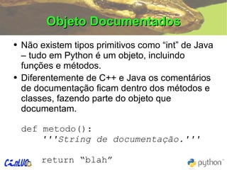 Objeto Documentados Não existem tipos primitivos como “int” de Java – tudo em Python é um objeto, incluindo funções e métodos. Diferentemente de C++ e Java os comentários de documentação ficam dentro dos métodos e classes, fazendo parte do objeto que documentam. def metodo(): '''String de documentação.''' return “blah” 