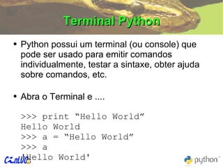 Terminal Python Python possui um terminal (ou console) que pode ser usado para emitir comandos individualmente, testar a sintaxe, obter ajuda sobre comandos, etc. Abra o Terminal e .... >>> print “Hello World” Hello World >>> a = “Hello World” >>> a 'Hello World' 