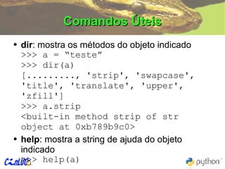 Comandos Úteis dir : mostra os métodos do objeto indicado >>> a = “teste” >>> dir(a) [........., 'strip', 'swapcase', 'title', 'translate', 'upper', 'zfill'] >>> a.strip <built-in method strip of str object at 0xb789b9c0> help :  mostra a string de ajuda do objeto indicado >>> help(a) 