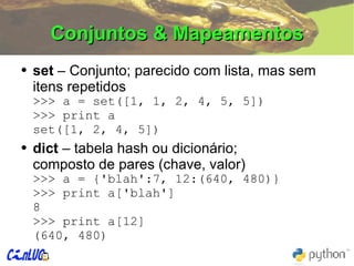 Conjuntos & Mapeamentos set  – Conjunto; parecido com lista, mas sem itens repetidos >>>  a = set([1, 1, 2, 4, 5, 5]) >>>  print a set([1, 2, 4, 5]) dict  – tabela hash ou dicionário; composto de pares (chave, valor) >>>  a = {'blah':7, 12:(640, 480)} >>>  print a['blah'] 8 >>>  print a[12] (640, 480) 