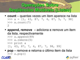 Operações Sobre Seqüências Mutáveis (Listas) count  – quantas vezes um item aparece na lista >>>  a = [1, 43, 87, 7, 4, 87, 5, 7, 98] >>>  a.count(7) 2 append, remove  – adiciona e remove um item da lista, respectivamente >>> a.append(99) >>> a.remove(5) >>> print a [1, 43, 87, 7, 4, 87, 7, 98, 99] pop  – remove e retorna o último item da lista >>>  a.pop() 99 