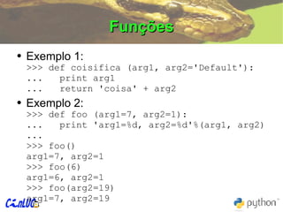 Funções Exemplo 1: >>> def coisifica (arg1, arg2='Default'): ...  print arg1 ...  return 'coisa' + arg2 Exemplo 2: >>> def foo (arg1=7, arg2=1): ...  print 'arg1=%d, arg2=%d'%(arg1, arg2) ... >>> foo() arg1=7, arg2=1 >>> foo(6) arg1=6, arg2=1 >>> foo(arg2=19) arg1=7, arg2=19 