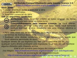 Atribuição-Compartilhamento pela mesma licença 2.5 ( http://creativecommons.org/licenses/by-sa/2.5/deed.pt ) Você pode: copiar, distribuir, exibir e executar a obra criar obras derivadas fazer uso comercial da obra Sob as seguintes condições: Atribuição.  Você deve dar crédito ao autor original, da forma especificada pelo autor ou licenciante. Compartilhamento pela mesma Licença.  Se você alterar, transformar, ou criar outra obra com base nesta, você somente poderá distribuir a obra resultante sob uma licença idêntica a esta. Para cada novo uso ou distribuição, você deve deixar claro para outros os termos da licença desta obra. Qualquer uma destas condições podem ser renunciadas, desde que Você obtenha permissão do autor. Qualquer direito de uso legítimo (ou "fair use") concedido por lei, ou qualquer outro direito protegido pela legislação local, não são em hipótese alguma afetados pelo disposto acima. Este é um sumário para leigos da Licença Jurídica (na íntegra:  http://creativecommons.org/licenses/by-sa/2.5/br/legalcode ). Termo de exoneração de responsabilidade:  http://creativecommons.org/licenses/disclaimer-popup?lang=pt 