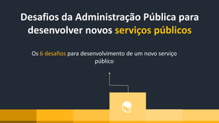 Os 6 desafios para desenvolvimento de um novo serviço
público
Desafios da Administração Pública para
desenvolver novos serviços públicos
 