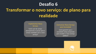 Desafio 6
Transformar o novo serviço: de plano para
realidade
Implementar Novo
Serviço
Como sair do campo
planejamento e passar para o
campo realidade com o novo
serviço?
Comunicar Novo Serviço
para Sociedade
Como garantir que a
sociedade esteja preparada
para receber o novo serviço
público?
 