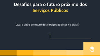 Desafios para o futuro próximo dos
Serviços Públicos
Qual a visão de futuro dos serviços públicos no Brasil?
 