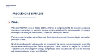 Relatórios & Métricas
Maio/2017
FREQUÊNCIAS E PRAZOS
Diário
Para acompanhar o que é falado sobre a marca, o comportamento do usuário nos canais
da marca, e variações no mercado no qual a marca está inserido, sem depender do espaço
de tempo das entregas semanais e/ou mensais. Ideias para alertas;
Para acompanhar ações específicas que dependam do acompanhamento diário, para evitar
possíveis crises;
Nível de detalhamento: vai depender do orçamento da marca e do investimento envolvido
no que está sendo reportado. Existe equipe para coletar, separar e categorizar os dados?
Trabalhar com amostragem? Entrega simplificada com possibilidade de uso de modelos
pré-estabelecidos ou envios simplificados.
 