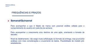 Relatórios & Métricas
Maio/2017
FREQUÊNCIAS E PRAZOS
Semanal/Quinzenal
Para acompanhar o que é falado da marca com possível análise voltada para o
comportamento do usuário em cada dia da semana;
Para acompanhar o crescimento e/ou declínio de uma ação, orientando a tomada de
decisão;
Nível de detalhamento: não exige muita sofisticação no formato da entrega, mas já envolve
análises com mais considerações e cruzamento de dados. Possibilidade de modelo pré-
estabelecido.
 