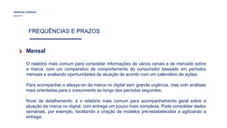 Relatórios & Métricas
Maio/2017
FREQUÊNCIAS E PRAZOS
Mensal
O relatório mais comum para consolidar informações de vários canais e de mercado sobre
a marca, com um comparativo de comportamento do consumidor baseado em períodos
mensais e avaliando oportunidades de atuação de acordo com um calendário de ações;
Para acompanhar o always-on da marca no digital sem grande urgência, mas com análises
mais orientadas para o crescimento ao longo dos períodos seguintes;
Nível de detalhamento: é o relatório mais comum para acompanhamento geral sobre a
atuação da marca no digital, com entrega um pouco mais complexa. Pode consolidar dados
semanais, por exemplo, facilitando a criação de modelos pré-estabelecidos e agilizando a
entrega.
 