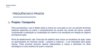 Relatórios & Métricas
Maio/2017
FREQUÊNCIAS E PRAZOS
Projeto / Campanha
Para acompanhar o que é falado sobre a marca em uma ação ou em um período de tempo
bastante específico ou sobre o comportamento do usuário nos canais da marca, visando
compreender a satisfação ou insatisfação do mesmo e os resultados em relação ao objetivo
principal da ação;
Nível de detalhamento: alto. Esse tipo de relatório deve incluir os resultados da ação, todos
os aprendizados em diversos canais – próprios e externos – e as indicações para ações
futuras. Pode envolver diversos setores relacionados à marca e demanda um olhar
estratégico e muito analítico de quem o executa.
 